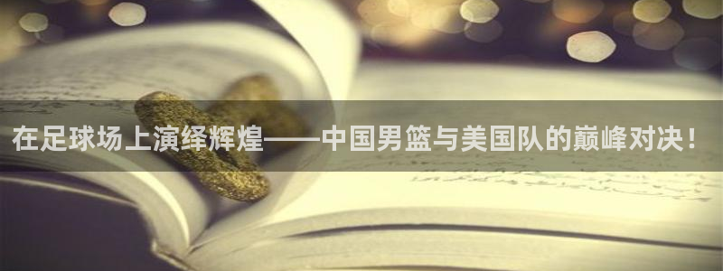 在足球场上演绎辉煌——中国男篮与美国队的巅峰对决！